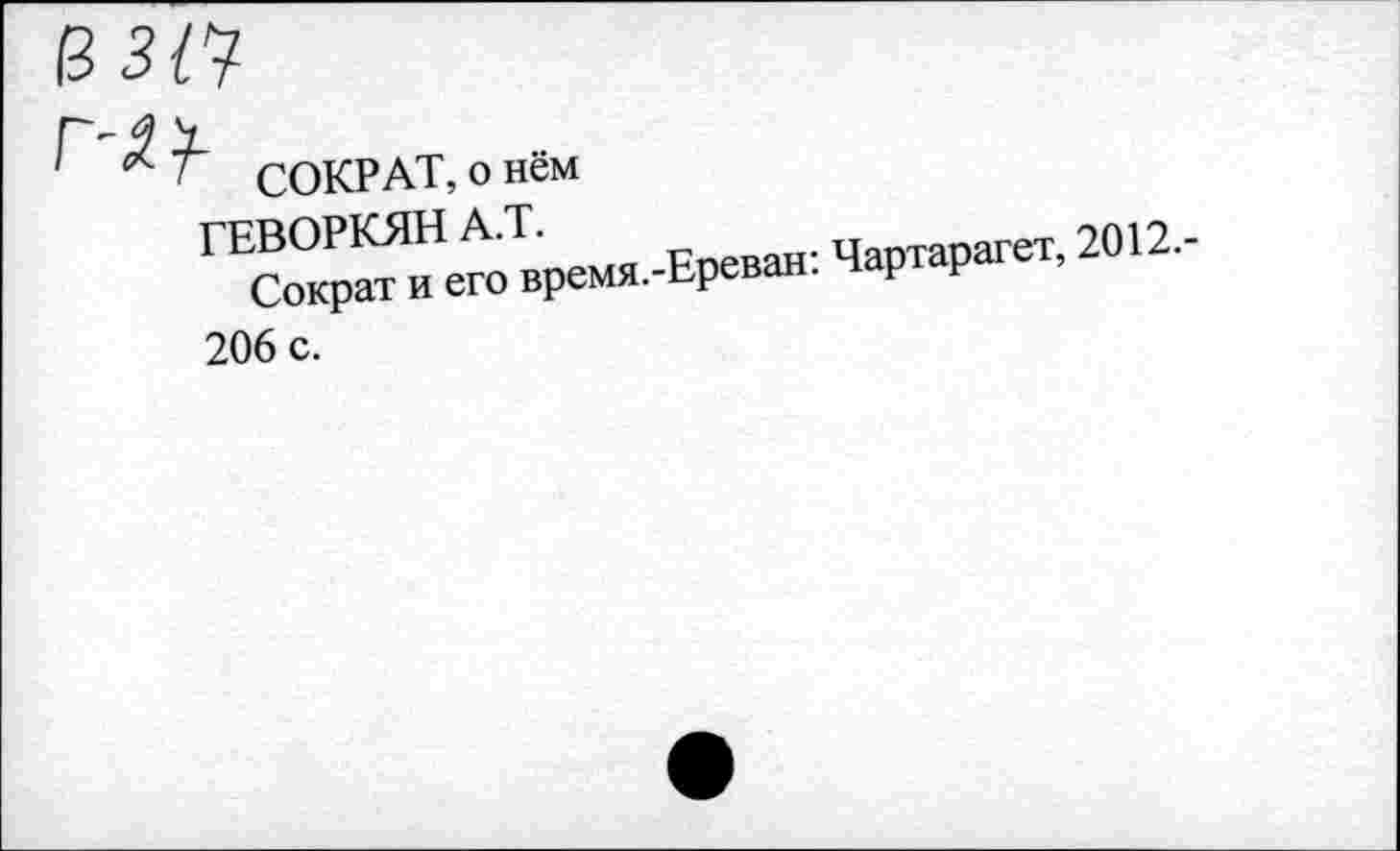 ﻿13 3/7
СОКРАТ, о нём
ГЕВОРКЯНА.!.	Чартарагет, 2012.-
Сократ и его время.-Ереван. р Р 206 с.